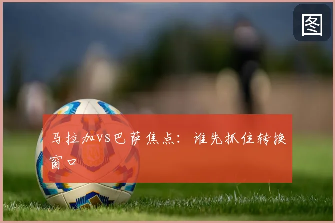 马拉加vs巴萨焦点：谁先抓住转换窗口