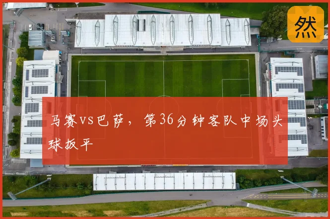马赛vs巴萨，第36分钟客队中场头球扳平